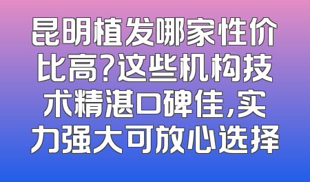 昆明植发哪家性价比高？这些机构技术精湛口碑佳，实力强大可放心选择