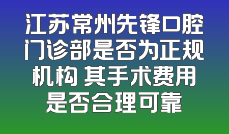 江苏常州先锋口腔门诊部是否为正规机构 其手术费用是否合理可靠