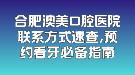 合肥澳美口腔医院联系方式速查，预约看牙必备指南