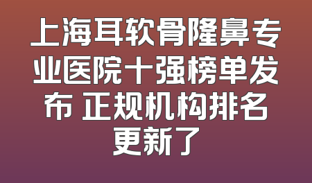 上海耳软骨隆鼻专业医院十强榜单发布 正规机构排名更新了