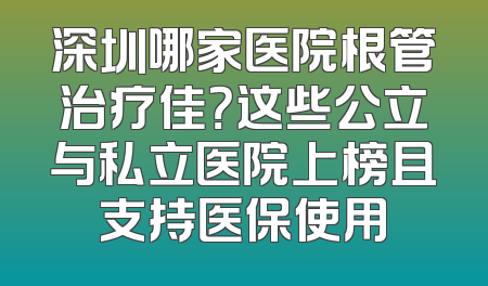 深圳哪家医院根管治疗佳？这些公立与私立医院上榜且支持医保使用