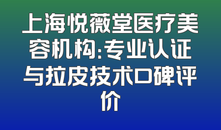 上海悦薇堂医疗美容机构：专业认证与拉皮技术口碑评价