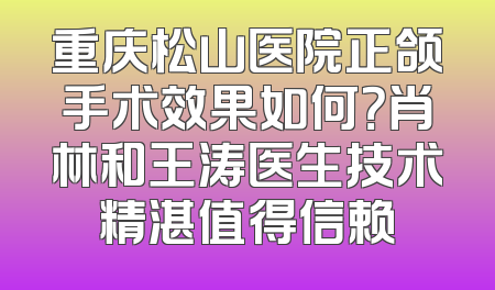 重庆松山医院正颌手术效果如何？肖林和王涛医生技术精湛值得信赖