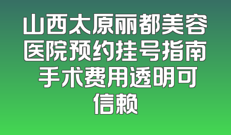 山西太原丽都美容医院预约挂号指南 手术费用透明可信赖