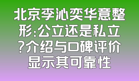 北京李沁奕华意整形：公立还是私立？介绍与口碑评价显示其可靠性