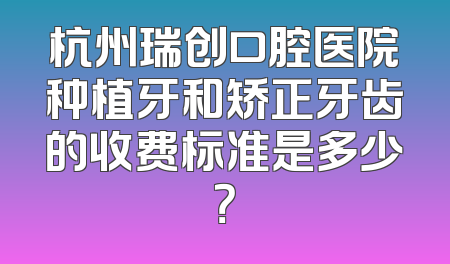 杭州瑞创口腔医院种植牙和矫正牙齿的收费标准是多少？