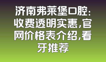 济南弗莱堡口腔：收费透明实惠，官网价格表介绍，看牙推荐