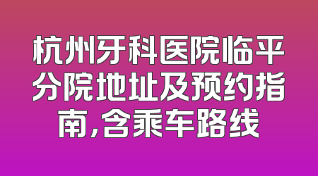 杭州牙科医院临平分院地址及预约指南，含乘车路线