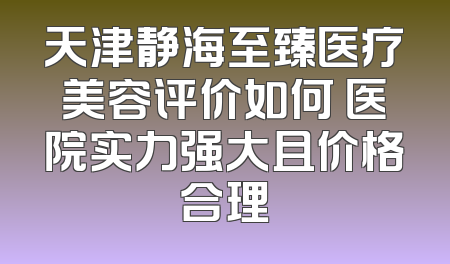 天津静海至臻医疗美容评价如何 医院实力强大且价格合理