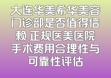 大连华美希华美容门诊部是否值得信赖 正规医美医院手术费用合理性与可靠性评估