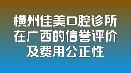横州佳美口腔诊所在广西的信誉评价及费用公正性