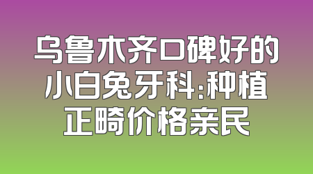 乌鲁木齐口碑好的小白兔牙科：种植正畸价格亲民