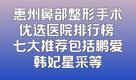 惠州鼻部整形手术优选医院排行榜 七大推荐包括鹏爱韩妃星采等