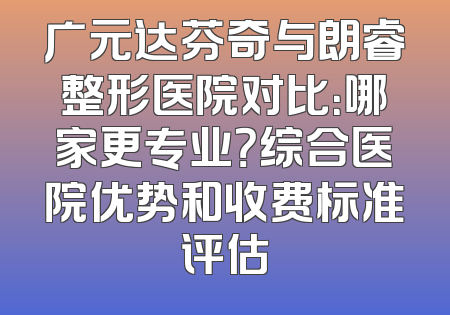 广元达芬奇与朗睿整形医院对比：哪家更专业？综合医院优势和收费标准评估