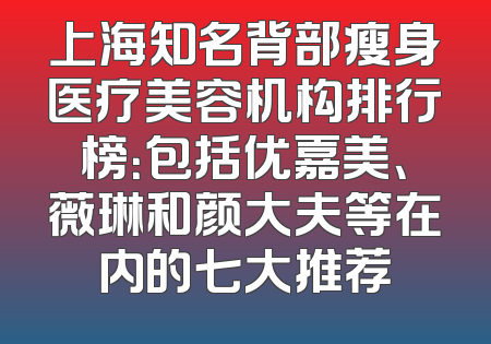 上海知名背部瘦身医疗美容机构排行榜：包括优嘉美、薇琳和颜大夫等在内的七大推荐