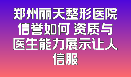 郑州丽天整形医院信誉如何 资质与医生能力展示让人信服