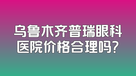 乌鲁木齐普瑞眼科医院价格合理吗？