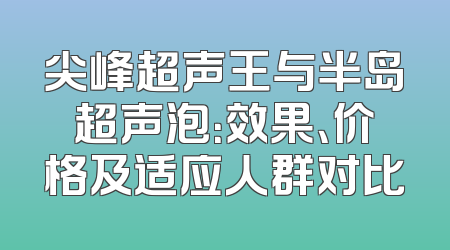 尖峰超声王与半岛超声泡：效果、价格及适应人群对比