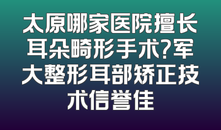 太原哪家医院擅长耳朵畸形手术？军大整形耳部矫正技术信誉佳
