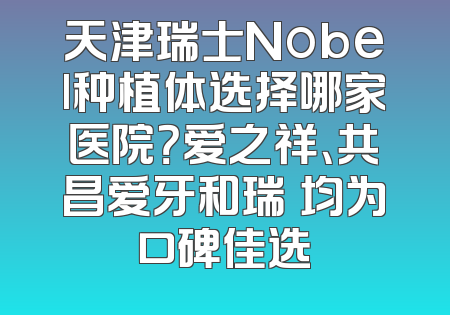 天津瑞士Nobel种植体选择哪家医院？爱之祥、共昌爱牙和瑞珒均为口碑佳选