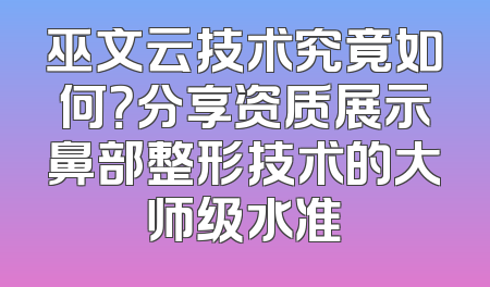 巫文云技术究竟如何？分享资质展示鼻部整形技术的大师级水准