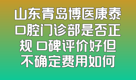 山东青岛博医康泰口腔门诊部是否正规 口碑评价好但不确定费用如何