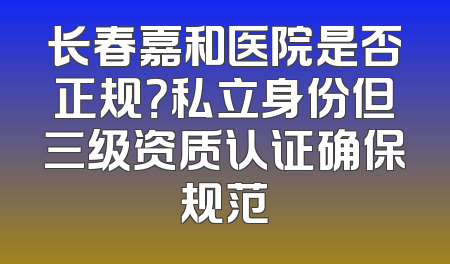 长春嘉和医院是否正规？私立身份但三级资质认证确保规范