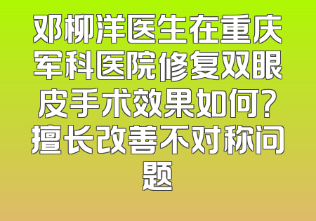 邓柳洋医生在重庆军科医院修复双眼皮手术效果如何？擅长改善不对称问题
