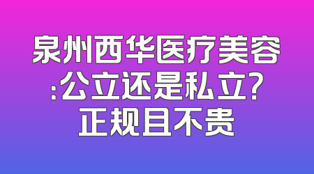 泉州西华医疗美容：公立还是私立？正规且不贵