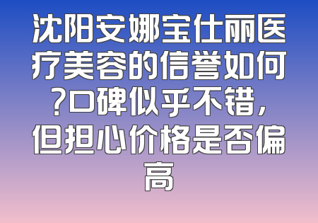 沈阳安娜宝仕丽医疗美容的信誉如何？口碑似乎不错，但担心价格是否偏高
