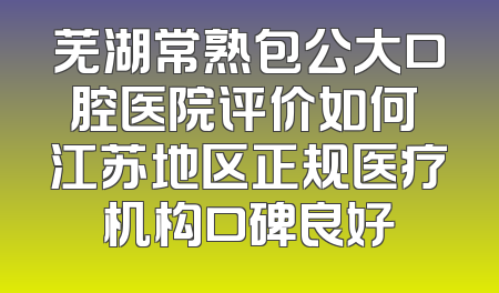 芜湖常熟包公大口腔医院评价如何 江苏地区正规医疗机构口碑良好