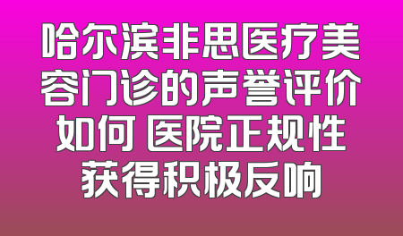 哈尔滨非思医疗美容门诊的声誉评价如何 医院正规性获得积极反响