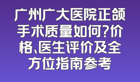 广州广大医院正颌手术质量如何？价格、医生评价及全方位指南参考
