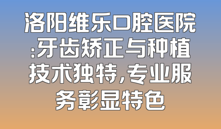 洛阳维乐口腔医院：牙齿矫正与种植技术独特，专业服务彰显特色