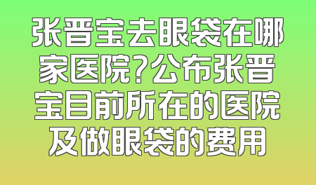 张晋宝去眼袋在哪家医院？公布张晋宝目前所在的医院及做眼袋的费用