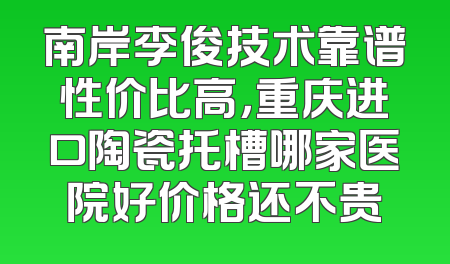 南岸李俊技术靠谱性价比高，重庆进口陶瓷托槽哪家医院好价格还不贵