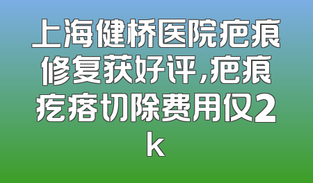 上海健桥医院疤痕修复获好评，疤痕疙瘩切除费用仅2k