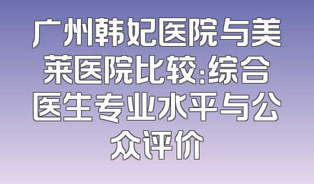 广州韩妃医院与美莱医院比较：综合医生专业水平与公众评价