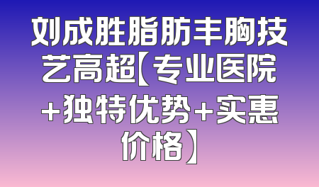 刘成胜脂肪丰胸技艺高超【专业医院+独特优势+实惠价格】