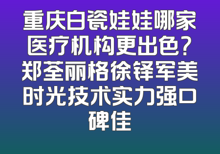 重庆白瓷娃娃哪家医疗机构更出色？郑荃丽格徐铎军美时光技术实力强口碑佳