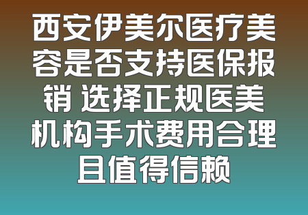 西安伊美尔医疗美容是否支持医保报销 选择正规医美机构手术费用合理且值得信赖
