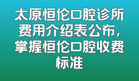 太原恒伦口腔诊所费用介绍表公布，掌握恒伦口腔收费标准