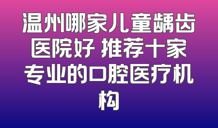 温州哪家儿童龋齿医院好 推荐十家专业的口腔医疗机构