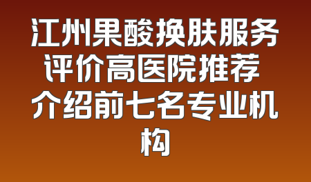 江州果酸换肤服务评价高医院推荐 介绍前七名专业机构