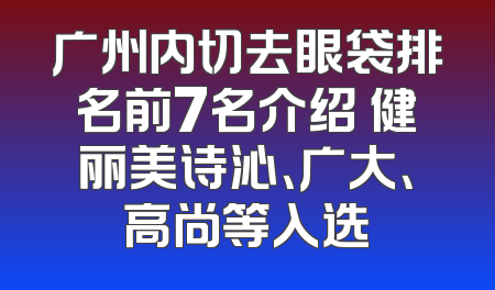 广州内切去眼袋排名前7名介绍 健丽美诗沁、广大、高尚等入选