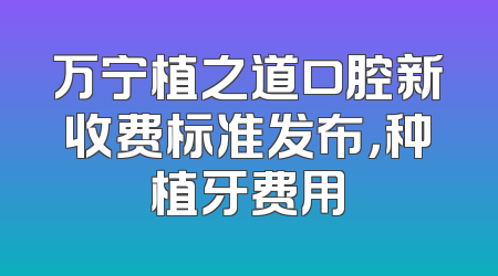 万宁植之道口腔新收费标准发布，种植牙费用