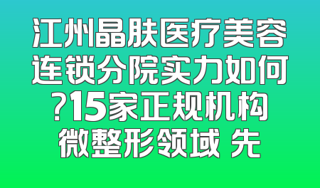 江州晶肤医疗美容连锁分院实力如何？15家正规机构微整形领域領先