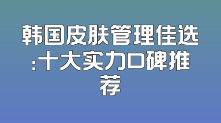韩国皮肤管理佳选：十大实力口碑推荐