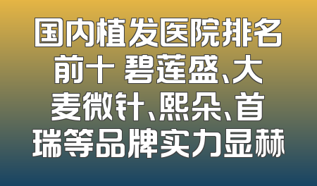 国内植发医院排名前十 碧莲盛、大麦微针、熙朵、首瑞等品牌实力显赫