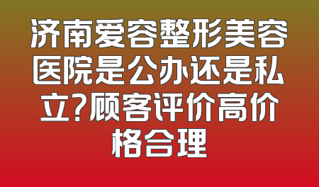 济南爱容整形美容医院是公办还是私立？顾客评价高价格合理